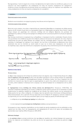 Να σημειώσουμε σ’ αυτό το σημείο ότι οι έννοιες που βρίσκονται στο πρώτο σκέλος των αντιθέσεων, μαζί με τα «τῷ
ἐλλείπειν» και «(τῷ) ὑπερβάλλειν» που αναφέρονται στο τέλος του κειμένου, αναφέρονται στο «ἁμαρτάνειν».
Αντίθετα οι έννοιες που βρίσκονται στο δεύτερο σκέλος των αντιθέσεων, μαζί με τα «εὑρίσκειν» και «αἱρεῖσθαι» που
επίσης αναφέρονται στο τέλος του κειμένου, αναφέρονται στο «κατορθοῦν».
 ΑΣΚΗΣΗ 6
Εκφώνηση ερμηνευτικής ερώτησης
Να δώσετε και να αναλύσετε τον ορισμό της αρετής, όπως δίνεται από τον Αριστοτέλη.
Απάντηση ερμηνευτικής ερώτησης
Μετά από εννέα ενότητες, στις οποίες ο Αριστοτέλης μας παρουσίαζε βήμα-βήμα τα γνωρίσματα της ηθικής αρετής,
έρχεται στη 10η ενότητα να μας δώσει ως συμπέρασμα («ἄρα») τον πλήρη ορισμό της αρετής. Είναι, λοιπόν, η αρετή
μόνιμο στοιχείο του χαρακτήρα που επιλέγεται ελεύθερα από τον άνθρωπο. Βρίσκεται στη μεσότητα που
προσδιορίζεται με βάση τα υποκειμενικά κριτήρια και καθορίζεται από τη λογική και μάλιστα τη λογική του φρόνιμου
ανθρώπου.
Πριν δώσουμε αναλυτικά τα γνωρίσματά της, ας θυμηθούμε τι περιεχόμενο της δίνει ο φιλόσοφος. Η αρετή, λοιπόν,
είναι μια ιδιότητα που αποδίδεται όχι μόνο στον άνθρωπο, αλλά και στα ζώα και στα πράγματα. Δεν είναι, επομένως,
αποκλειστικά και μόνο μια ηθική ιδιότητα που απορρέει από την επανάληψη ηθικών ενεργειών, αλλά επίσης η
ικανότητα, το προτέρημα των έμψυχων ή των άψυχων, που τους δίνει τη δυνατότητα να βρίσκονται στην τέλεια
κατάστασή τους και να επιτελούν με σωστό τρόπο το έργο για το οποίο είναι προορισμένα από τη φύση.
Ας περάσουμε, όμως, τώρα στην ανάλυση των γνωρισμάτων της αρετής, όπως αυτά δίνονται μέσα από τον ορισμό της:
Οριστέα έννοια: Αρετή
Έννοια γένους:
α. «ἕξις»: ο όρος προέρχεται από το θέμα του μέλλοντα («ἕξω») του ρήματος «ἔχω». Ο Αριστοτέλης θεωρεί ότι η «ἕξις»
είναι το προσεχές γένος της αρετής και δίνει στον όρο ηθικό περιεχόμενο: είναι το μόνιμο στοιχείο του χαρακτήρα
που προκύπτει από συνήθεια ή επαναλαμβανόμενη άσκηση. Η ποιότητα, λοιπόν, των έξεων εξαρτάται από την
ποιότητα των ενεργειών μας. Άρα, δεν αρκεί να χαρακτηρίζουμε τις αρετές έξεις, αφού αυτές διακρίνονται σε καλές
και κακές, αλλά να βρούμε το ιδιαίτερο εκείνο γνώρισμα, την ειδοποιό διαφορά που τις διαφοροποιεί από τις άλλες
έξεις.
β. «προαιρετική»: είναι η ελεύθερη και έλλογη εκλογή και βούληση (Ηθικά Νικομάχεια, 1111b-1112a), που
αποτελούν απαραίτητη προϋπόθεση για να κάνει ο άνθρωπος σωστή επιλογή ενεργειών και να κατακτήσει το μέτρο
αποφεύγοντας τις ακρότητες, δηλαδή την υπερβολή και την έλλειψη. Την ευθύνη, λοιπόν, για την κατάκτηση της
ηθικής αρετής την έχει ο ίδιος ο άνθρωπος. Αν ο δρόμος προς την αρετή δεν ήταν αποτέλεσμα ελεύθερης βούλησης,
αλλά καταναγκασμού, τότε η αρετή δεν θα είχε καμία αξία για τον άνθρωπο. Η «προαίρεσις» αποτελεί, σύμφωνα με
τον Αριστοτέλη, τον έναν από τους τρεις αναγκαίους όρους για την ύπαρξη της αρετής. Οι άλλοι δύο όροι είναι:
• ο άνθρωπος να έχει συνείδηση της πράξης του («εἰδὼς») και
• να την πραγματοποιεί με σιγουριά και σταθερότητα («βεβαίως καὶ ἀμετακινήτως»).
Συγκεκριμένα, οι τρεις παραπάνω προϋποθέσεις για την ύπαρξη της αρετής αναφέρονται από τον φιλόσοφο ως εξής:
«πρῶτον μὲν ἐὰν εἰδώς, ἔπειτ’ ἐὰν προαιρούμενος, καὶ προαιρούμενος δι’ αὐτά, τὸ δὲ τρίτον ἐὰν καὶ βεβαίως καὶ
ἀμετακινήτως ἔχων πράττῃ» (Ηθικά Νικομάχεια, 1105 a 30-31).
Ειδοποιός διαφορά:
γ. «ἐν μεσότητι οὖσα»: η μετοχή συνάπτεται στον όρο «ἕξις» και προσθέτει την ειδοποιό διαφορά στον ορισμό της
αρετής. Δεν πρόκειται για οποιαδήποτε έξη, αλλά για έξη που την χαρακτηρίζει η μεσότητα και μάλιστα η «πρὸς
ἡμᾶς».
 