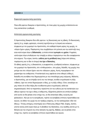 Α΢ΚΗ΢Η 4
Εκφώνηση ερμηνευτικής ερώτησης
Ποια είδη αρετών διακρίνει ο Αριστοτέλης, σε ποια μέρη της ψυχής εντάσσονται και
πώς κατακτάται η καθεμιά;
Απάντηση ερμηνευτικής ερώτησης
Ο Αριστοτέλης διακρίνει δύο είδη αρετών: τις διανοητικές και τις ηθικές. Οι διανοητικές
αρετές (π.χ. σοφία, φρόνηση, σύνεση) σχετίζονται με τη λογική και ανήκουν,
σύμφωνα με τον χωρισμό του Αριστοτέλη, στο καθαρά λογικό μέρος της ψυχής, το
«λόγον ἔχον» μέρος. Παράγοντες που συμβάλλουν στη γένεση και την ανάπτυξή τους
είναι κατά κύριο λόγο η διδασκαλία, η οποία απαιτεί εμπειρία και χρόνο. Η φράση
κατά κύριο λόγο υποδηλώνει την ύπαρξη κι άλλων παραγόντων που δεν αναφέρονται
στο κείμενο. Σην κύρια, λοιπόν, ευθύνη για τη μετάδοσή τους (πέρα από άλλους
παράγοντες και το ίδιο το άτομο) την έχει ο δάσκαλος.
Οι ηθικές αρετές (π.χ. η δικαιοσύνη, η σωφροσύνη, η ανδρεία) ανήκουν, σύμφωνα με
τον χωρισμό του Αριστοτέλη, στο «ἐπιθυμητικόν», στο μέρος, δηλαδή, της ψυχής που
μετέχει και στο «λόγον ἔχον» και στο «ἄλογον» μέρος. Αυτές περιγράφουν τον
χαρακτήρα του ανθρώπου. Η κατάκτησή τους οφείλεται στον εθισμό («ἔθος»),
δηλαδή στη συνήθεια που δημιουργείται με την επανάληψη μιας ενέργειας. Μάλιστα,
ο Αριστοτέλης, για να στηρίξει αυτή του την άποψη, συνδέει ετυμολογικά τη λέξη
«ἠθική», όρο τον οποίο δημιούργησε ο ίδιος, με τη λέξη «ἔθος». Έτσι, καταλήγει να
μας πείσει ότι οι δύο λέξεις δεν συνδέονται μόνο ετυμολογικά, αλλά και
σημασιολογικά. Από τα παραπάνω προκύπτει ότι την ευθύνη για την κατάκτηση των
ηθικών αρετών την έχει ο ίδιος ο άνθρωπος. Εξαρτάται μάλιστα σε απόλυτο βαθμό
από αυτόν αν θα φτάσει στον στόχο του, αν θα αποκτήσει ήθος «εὐγενὲς καὶ
φιλόκαλον». Και για να το κατορθώσει, πρέπει να καταβάλει επίπονη προσπάθεια και
αγώνα, να εθίσει την ψυχή του σε πράξεις ενάρετες, να την καλλιεργήσει «διὰ τοῦ
ἔθους». Σέτοιες απόψεις υποστήριζε και ο Πλάτωνας (Νόμοι 792). ΢οφός, λοιπόν,
γίνεται κανείς κατά κύριο λόγο με τη βοήθεια του δασκάλου, ενώ αγαθός γίνεται με τη
θέληση και την επιμονή του στην άσκηση της αρετής. Βέβαια, για να φτάσει στον
στόχο του, πρέπει να καταβάλει επίπονη προσπάθεια και αγώνα.
 