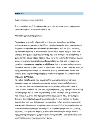 Α΢ΚΗ΢Η 5
Εκφώνηση ερμηνευτικής ερώτησης
Σι προσπαθεί να αποδείξει ο Αριστοτέλης στο κείμενο αυτό και με τη χρήση ποιου
τρόπου καταφέρνει να ενισχύσει τη θέση του;
Απάντηση ερμηνευτικής ερώτησης
Προκειμένου να στηρίξει ο Αριστοτέλης τη θέση του, ότι οι ηθικές αρετές δεν
υπάρχουν μέσα μας εκ φύσεως («οὐδεμία τῶν ἠθικῶν ἀρετῶν φύσει ἡμῖν ἐγγίνεται»),
θα χρησιμοποιήσει δύο γνωστά παραδείγματα παρμένα από τον χώρο της φύσης:
την πέτρα και τη φωτιά. Η πέτρα πάντοτε θα κινείται με πορεία προς τα κάτω, διότι
υπακούει στον φυσικό νόμο της βαρύτητας, που είναι σταθερός και αμετάβλητος. Η
φωτιά πάντοτε θα έχει πορεία προς τα πάνω λόγω της φυσικής ιδιότητας των θερμών
αερίων, που επίσης είναι σταθερή και δεν μεταβάλλεται. Άρα, από τα παραπάνω
προκύπτει ότι οι φυσικοί νόμοι δεν μεταβάλλονται, όσο κι αν προσπαθήσει κάποιος.
Επομένως, εφόσον οι ηθικές αρετές μεταβάλλονται και δεν μένουν σταθερές, όπως τα
πράγματα που γεννιούνται με μια ιδιότητα εκ φύσεως, αποδεικνύεται ότι δεν είναι
έμφυτες. Έτσι, ο Αριστοτέλης καταφέρνει να αποδείξει τη θέση του μέσα από έναν
επαγωγικό συλλογισμό.
Και τα δύο παραδείγματα, που ο Αριστοτέλης χρησιμοποιεί επαγωγικά για να
συναγάγει γενικό και καθολικό συμπέρασμα, ανήκουν στα απλά δεδομένα της
εμπειρίας. Δεν θα ήταν υπερβολή να λέγαμε πως κανένας άλλος φιλόσοφος δεν
έκανε τα απλά δεδομένα της εμπειρίας, της καθημερινής ζωής, αφετηρία για τη σκέψη
του στον βαθμό που το έκανε ο Αριστοτέλης. ΢ωστά ειπώθηκε ότι η φιλοσοφία του
περί τέλους, π.χ., είναι, στην πραγματικότητα «θεμελιωμένη πάνω στο εμπειρικό
δεδομένο ότι από βελανίδι γεννιέται μια βελανιδιά», ή ότι «η πολιτική του θεωρία
αναπτύχθηκε από τους διαλογισμούς του σχετικά με τη ζωή μέσα στο πλαίσιο ενός
νοικοκυριού». Πραγματικά, «συχνά ένα μόνο εμπειρικό δεδομένο μπορεί να είναι για
αυτόν ικανοποιητική βάση για να προχωρήσει σε μια θεωρία με συνέπειες μεγάλης
σημασίας». Δεν ήταν, στα αλήθεια, αυτό το αμείωτο ενδιαφέρον του για τα απλά
πράγματα της καθημερινής ζωής που έκανε τον Αριστοτέλη – επαναστατικά πρώτον –
μελετητή του κόσμου των ζώων και των φυτών;
 