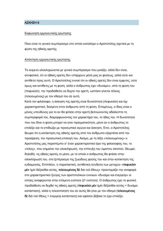 Α΢ΚΗ΢Η 6
Εκφώνηση ερμηνευτικής ερώτησης
Ποιο είναι το γενικό συμπέρασμα στο οποίο καταλήγει ο Αριστοτέλης σχετικά με τη
φύση της ηθικής αρετής;
Απάντηση ερμηνευτικής ερώτησης
Σο κείμενο ολοκληρώνεται με γενικό συμπέρασμα που μοιάζει, αλλά δεν είναι,
αντιφατικό, ότι οι ηθικές αρετές δεν υπάρχουν μέσα μας εκ φύσεως, αλλά ούτε και
αντίθετα προς αυτή. Ο Αριστοτέλης εννοεί ότι οι ηθικές αρετές δεν είναι έμφυτες, ούτε
όμως και αντίθετες με τη φύση, αλλά ο άνθρωπος έχει «δυνάμει», από τη φύση του
(πεφυκόσι), την προδιάθεση να δεχτεί την αρετή, ωστόσο γίνεται τέλειος
(τελειουμένοις) με τον εθισμό του σε αυτή.
Κατά τον φιλόσοφο, η άσκηση της αρετής είναι δυνατότητα (πεφυκόσι) και όχι
χαρακτηριστικό, δοσμένη στον άνθρωπο από τη φύση. Επομένως, ο ίδιος είναι ο
μόνος υπεύθυνος για το αν θα φτάσει στην αρετή βελτιώνοντας αδιάλειπτα τη
συμπεριφορά του, διαμορφώνοντας τον χαρακτήρα του, το ήθος του. Η δυνατότητα
που του δίνει η φύση μπορεί να γίνει πραγματικότητα, μόνο αν ο άνθρωπος το
επιλέξει και το επιδιώξει με προσωπικό αγώνα και άσκηση. Έτσι, ο Αριστοτέλης
θεωρεί ότι η κατάκτηση της ηθικής αρετής από τον άνθρωπο εξαρτάται από την
προαίρεση, την προσωπική επιλογή του. Ακόμη, με τη λέξη «τελειουμένοις» ο
Αριστοτέλης μας παραπέμπει σ’ έναν χαρακτηριστικό όρο της φιλοσοφίας του, το
«τέλος», που σημαίνει την ολοκλήρωση, την επίτευξη του ύψιστου σκοπού. Θεωρεί,
δηλαδή, τις ηθικές αρετές το μέσο, με το οποίο ο άνθρωπος θα φτάσει στην
ολοκλήρωσή του, στο ξεπέρασμα της ζωώδους φύσης του και στην κατάκτηση της
ευδαιμονίας. Επιπλέον, η παρατακτική, αντιθετική σύνδεση των μετοχών «πεφυκόσι
μὲν ἡμῖν δέξασθαι αὐτάς, τελειουμένοις δὲ διὰ τοῦ ἔθους» προετοιμάζει την αναφορά
στο χαρακτηριστικό ζεύγος των αριστοτελικών εννοιών «δυνάμει και ἐνεργείᾳ» οι
οποίες αναφέρονται στην επόμενη ενότητα (2η ενότητα). Ο άνθρωπος έχει τη φυσική
προδιάθεση να δεχθεί τις ηθικές αρετές (πεφυκόσι μὲν ἡμῖν δέξασθαι αὐτάς = δυνάμει
κατάσταση), αλλά η τελειοποίησή του σε αυτές θα γίνει με τον εθισμό (τελειουμένοις
δὲ διὰ τοῦ ἔθους = ἐνεργείᾳ κατάσταση) και εφόσον βέβαια το έχει επιλέξει.
 