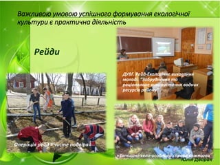 Важливою умовою успішного формування екологічної
культури є практична діяльність
Рейди
ДУВГ. Рейд-Екологічне виховання
молоді. “Забруднення та
раціональне використання водних
ресурсів району”
Операція рейд «Чисте подвіря»
«Нагодуй птахів»
«Затишне село-особлива справа кожного»
Юлія Дворак
 