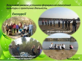 Важливою умовою успішного формування екологічної
культури є практична діяльність.
Екскурсії
ДУВГ. Рейд-Екологічне виховання
молоді. “Забруднення та
раціональне використання водних
ресурсів району”
До лісу
До річки «Вода в природі,її
стан і значення»
«Вивчення впливу людської
діяльності на природу» Юлія Дворак
 