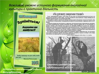 Важливою умовою успішного формування екологічної
культури є практична діяльність
Стаття у районій газеті
«Дубровицький вісник»
Подумаймо про
майбутнє!!!
Люби природу не для себе,люби
для неї!
Максим Рильський
Агітаційно-просвітницька робота.
Випуск буклетів Юлія Дворак
 