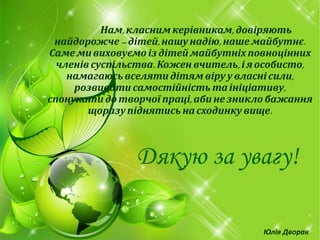 Нам,класним керівникам, довіряють
найдорожче –дітей,нашунадію, нашемайбутнє.
Саме ми виховуємо із дітей майбутніх повноцінних
членів суспільства. Кожен вчитель, ія особисто,
намагаюсь вселяти дітям віру у власні сили,
розвивати самостійність таініціативу,
спонукати до творчої праці,абине зникло бажання
щоразупіднятись насходинку вище.
Дякую за увагу!
Юлія Дворак
 