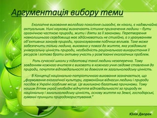 Екологічне виховання молодого покоління сьогодні, як ніколи, є надзвичайно
актуальним. Нині науковці визначають істинне призначення людини – бути
органічною часткою природи, жити і діяти за її законами. Перетворення
навколишнього середовища має здійснюватись не стихійно, а з урахуванням
об’єктивних законів природи, прогнозуванням побічних впливів. Таке може
забезпечити тільки людина, вихована у повазі до життя, яка усвідомила
універсальну цінність природи, необхідність раціонального використання її
ресурсів і готова брати активну участь у розв’язанні екологічних проблем.
Роль сучасної школи у підготовці такої людини незаперечна. Тому
завданням кожного вчителя є виховати в кожного учня свідоме ставлення до
природи, почуття відповідальності за довкілля як загальнолюдську цінність.
В Концепції національно-патріотичного виховання зазначається, що
„формування екологічної культури, гармонійних відносин людини і природи
посідає в Україні особливе місце. Це викликано багатьма причинами. Тому
нашим дітям украй необхідні відчуття відповідальності за природу як
національну і загальнолюдську цінність, основу життя на Землі, господарські,
гуманні принципи природокористування.”
Аргументація вибору теми
Юлія Дворак
 