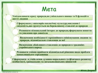 Мета
Усвідомлювати красу природи,як унікального явища та її функцій в
житті людини
Сформувати у школярів екологічну культуру,мислення і
свідомість,що грунтується на бережливому ставлені до природи
Розвивати пізнавальний інтерес до природи,сформувати поняття
та уявлення про довкілля
Визначення необхідності гармонійного співіснування людини та
природи, відповідальне ставлення до неї
Визначення дбайливого ставлення до природи в традиціях
українського народу
Розвивати уміння приймати відповідальні рішення щодо проблем
навколишнього середовища
Сформувати в учнів основ духовно-морального та фізичного розвитку
особистості, громадських та загальнолюдських цінностей
Юлія Дворак
 