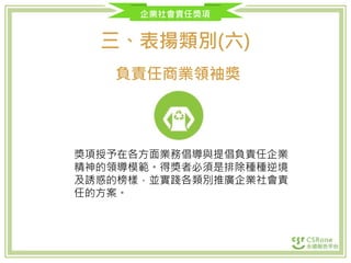 企業社會責任獎項
三、表揚類別(六)
負責任商業領袖獎
獎項授予在各方面業務倡導與提倡負責任企業
精神的領導模範。得獎者必須是排除種種逆境
及誘惑的榜樣，並實踐各類別推廣企業社會責
任的方案。
 