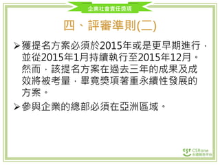 企業社會責任獎項
四、評審準則(二)
獲提名方案必須於2015年或是更早期進行，
並從2015年1月持續執行至2015年12月。
然而，該提名方案在過去三年的成果及成
效將被考量，畢竟獎項著重永續性發展的
方案。
參與企業的總部必須在亞洲區域。
 
