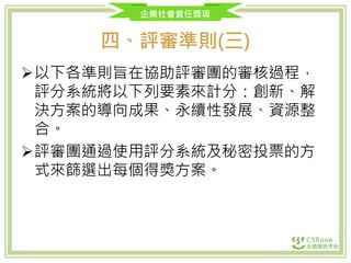 企業社會責任獎項
四、評審準則(三)
以下各準則旨在協助評審團的審核過程，
評分系統將以下列要素來計分：創新、解
決方案的導向成果、永續性發展、資源整
合。
評審團通過使用評分系統及秘密投票的方
式來篩選出每個得獎方案。
 