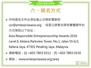 企業社會責任獎項
六、報名方式
 所有提名文件必須在截止日期前電郵到
csr@enterpriseasia.org ，或是以錄製光碟和實體硬件的
方式寄到以下地址：
Asia Responsible Entrepreneurship Awards 2016
Level 6, Kelana Parkview Tower, No.1, Jalan SS 6/2,
Kelana Jaya, 47301 Petaling Jaya, Malaysia
 連絡電話：[t] +603 7803 0312、[f] +603 7803 0150
 網站： www.enterpriseasia.org/area
 