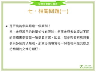 企業社會責任獎項
七、相關問題(一)
 是否能夠參與超過一個類別？
答：參與項目的數量並沒有限制，然而參與者必須以不同
的表格來提交每一項提名方案。因此，若參與者有意想要
參與多個獎項類別，那就必須填寫每一份表格來提交以及
把相關的文件分類好。
 