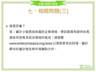 企業社會責任獎項
七、相關問題(三)
 誰是評審？
答：審計小組是由各國的企業領袖，學部委員和退休的高
級政府官員及政治領袖所組成。請瀏覽
www.enterpriseasia.org/area 以索取更多的詳情。審計
夥伴的審計報告將作爲輔助文件。
 