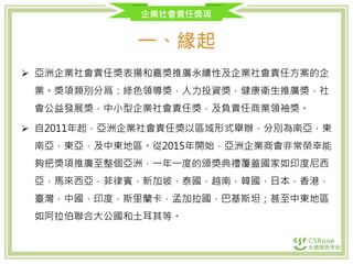 企業社會責任獎項
一、緣起
 亞洲企業社會責任獎表揚和嘉獎推廣永續性及企業社會責任方案的企
業。獎項類別分爲：綠色領導獎，人力投資獎，健康衛生推廣獎，社
會公益發展獎，中小型企業社會責任獎，及負責任商業領袖獎。
 自2011年起，亞洲企業社會責任獎以區域形式舉辦，分別為南亞，東
南亞，東亞，及中東地區。從2015年開始，亞洲企業商會非常榮幸能
夠把獎項推廣至整個亞洲，一年一度的頒獎典禮覆蓋國家如印度尼西
亞，馬來西亞，菲律賓，新加坡，泰國，越南，韓國，日本，香港，
臺灣，中國，印度，斯里蘭卡，孟加拉國，巴基斯坦；甚至中東地區
如阿拉伯聯合大公國和土耳其等。
 