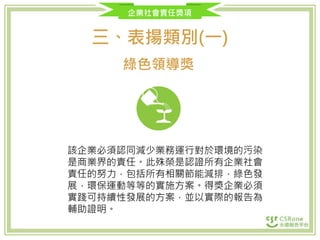 企業社會責任獎項
三、表揚類別(一)
綠色領導獎
該企業必須認同減少業務運行對於環境的污染
是商業界的責任。此殊榮是認證所有企業社會
責任的努力，包括所有相關節能減排，綠色發
展，環保運動等等的實施方案。得獎企業必須
實踐可持續性發展的方案，並以實際的報告為
輔助證明。
 