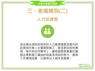 企業社會責任獎項
三、表揚類別(二)
人力投資獎
該企業必須制定有利於人力資源發展及提升的
政策與方案（主要是對員工，甚至是包括供應
商，客戶和合作夥伴）。審核過程將著重於通
過企業對員工權益的投資及培訓的努力，提高
工作環境品質，以推崇以人爲本為基礎。
 