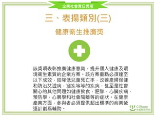 企業社會責任獎項
三、表揚類別(三)
健康衛生推廣獎
該獎項表彰推廣健康意識，提升個人健康及環
境衛生素質的企業方案。該方案重點必須達至
以下成效，如降低兒童死亡率，改善產婦保健
和防治艾滋病，瘧疾等等的疾病，甚至是社會
關心的其他問題如健康飲食，肥胖，心臟疾病，
預防學，心裏學和社會隔離等的症狀。在健康
產業方面，參與者必須提供超出標準的商業營
運計劃爲輔助。
 