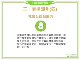 企業社會責任獎項
三、表揚類別(四)
社會公益發展獎
此獎項表揚促進弱勢社群生活素質的企業。這
些社群主要是遭受社會排斥，擁有身體或是精
神上的殘缺，被孤立的少數群體或難民等等。
提名企業必須要有一個明確支持“社會賦權使
命”的方案。
 