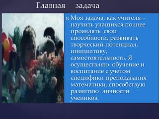  Моя задача, как учителя –
научить учащихся полнее
проявлять свои
способности, развивать
творческий потенциал,
инициативу,
самостоятельность. Я
осуществляю обучение и
воспитание с учетом
специфики преподавания
математики, способствую
развитию личности
учеников.
Главная задача
 