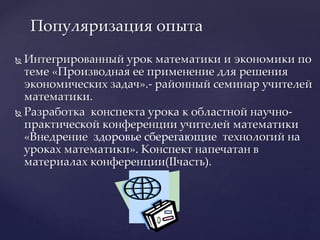  Интегрированный урок математики и экономики по
теме «Производная ее применение для решения
экономических задач».- районный семинар учителей
математики.
 Разработка конспекта урока к областной научно-
практической конференции учителей математики
«Внедрение здоровье сберегающие технологий на
уроках математики». Конспект напечатан в
материалах конференции(IIчасть).
Популяризация опыта
 