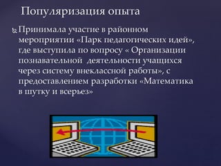  Принимала участие в районном
мероприятии «Парк педагогических идей»,
где выступила по вопросу « Организации
познавательной деятельности учащихся
через систему внеклассной работы», с
предоставлением разработки «Математика
в шутку и всерьез»
Популяризация опыта
 