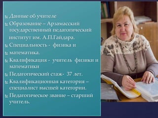  Данные об учителе
 Образование – Арзамасский
государственный педагогический
институт им. А.П.Гайдара.
 Специальность - физика и
 математика.
 Квалификация - учитель физики и
математики
 Педагогический стаж- 37 лет.
 Квалификационная категория –
специалист высшей категории.
 Педагогическое звание – старший
учитель.
 