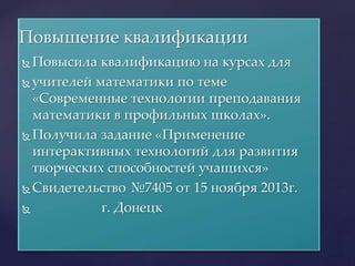  Повысила квалификацию на курсах для
 учителей математики по теме
«Современные технологии преподавания
математики в профильных школах».
 Получила задание «Применение
интерактивных технологий для развития
творческих способностей учащихся»
 Свидетельство №7405 от 15 ноября 2013г.
 г. Донецк
Повышение квалификации
 