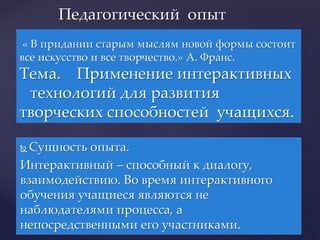  Сущность опыта.
Интерактивный – способный к диалогу,
взаимодействию. Во время интерактивного
обучения учащиеся являются не
наблюдателями процесса, а
непосредственными его участниками.
Педагогический опыт
« В придании старым мыслям новой формы состоит
все искусство и все творчество.» А. Франс.
Тема. Применение интерактивных
технологий для развития
творческих способностей учащихся.
 