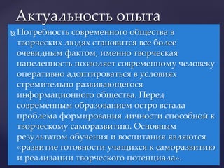  Потребность современного общества в
творческих людях становится все более
очевидным фактом, именно творческая
нацеленность позволяет современному человеку
оперативно адоптироваться в условиях
стремительно развивающегося
информационного общества. Перед
современным образованием остро встала
проблема формирования личности способной к
творческому саморазвитию. Основным
результатом обучения и воспитания являются
«развитие готовности учащихся к саморазвитию
и реализации творческого потенциала».
Актуальность опыта
 