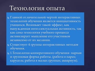  Главной отличительной чертой интерактивных
технологий обучения является инициативность
учащихся. Возникает такой эффект, как
вынужденная интеллектуальная активность, так
как сама технология учебного процесса
активизирует мышление его участников
независимо от их желания.
 Существует 4 группы интерактивных методов
обучения.
 1.Технология кооперативного обучения- парная
и групповая форма работы. (работа в парах;
карусель; работа в малых группах; аквариум).
Технология опыта
 