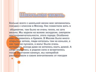 Больше всего с школьной жизни мне запомнилась
поездка с классом в Москву. Нас поместили жить в
общежитие, там было не очень тепло, но зато
весело. Мы ходили на всякие экскурсии, смотрели
достопримечательности, этого города. Особенно
нам понравилось в Кремле. В Москве было много
открытых катков, люди катались там на коньках, а
нас туда не пускали, а жаль! Было очень
интересно, иногда даже не хотелось ехать домой. А
когда вернулись в родное село и встретились
после окончания каникул, мы наперебой
рассказывали о своих впечатлениях от поездки
 