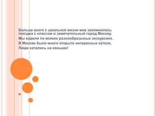 Больше всего с школьной жизни мне запомнилась
поездка с классом в замечательный город Москву.
Мы ходили по всяких разнообразыных экскурсиях.
В Москве было много открыто интересных катков,
Люди катались на коньках!
 