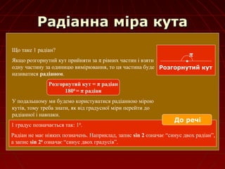 Радіанна міра кутаРадіанна міра кута
Що таке 1 радіан?
Якщо розгорнутий кут прийняти за π рівних частин і взяти
одну частину за одиницю вимірювання, то ця частина буде
називатися радіаном.
Розгорнутий кут = π радіан
1800
= π радіан
У подальшому ми будемо користуватися радіанною мірою
кутів, тому треба знати, як від градусної міри перейти до
радіанної і навпаки.
π
Розгорнутий кут
1 градус позначається так: 10
.
Радіан не має ніяких позначень. Наприклад, запис sin 2 означає “синус двох радіан”,
а запис sin 20
означає “синус двох градусів”.
До речі
 