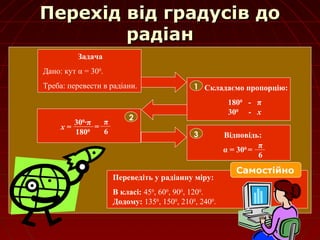 Перехід від градусів доПерехід від градусів до
радіанрадіан
Задача
Дано: кут α = 300
.
Треба: перевести в радіани. Складаємо пропорцію:
1800
- π
300
- х
1
2
х =
300
∙π
1800
=
π
6 Відповідь:
α = 300
=
3
π
6
Переведіть у радіанну міру:
В класі: 450
, 600
, 900
, 1200
.
Додому: 1350
, 1500
, 2100
, 2400
.
Самостійно
 