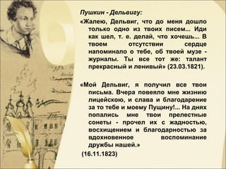 Пушкин - Дельвигу:
«Жалею, Дельвиг, что до меня дошло
только одно из твоих писем... Иди
как шел, т. е. делай, что хочешь... В
твоем отсутствии сердце
напоминало о тебе, об твоей музе -
журналы. Ты все тот же: талант
прекрасный и ленивый» (23.03.1821).
«Мой Дельвиг, я получил все твои
письма. Вчера повеяло мне жизнию
лицейскою, и слава и благодарение
за то тебе и моему Пущину!... На днях
попались мне твои прелестные
сонеты - прочел их с жадностью,
восхищением и благодарностью за
вдохновенное воспоминание
дружбы нашей.»
(16.11.1823)
 