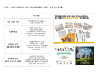 주요 내용
사업 목적과 비전
창의와 협력의 청년 활동공간
2014년 4월 28일 개관
이용자 현황
운영진 5인(앤스페이스)
입주단체 17인 (5개팀)
청년활짝멤버십 1700명+ (회원)
한달 방문자 평균 1200~1500명
한달 공간 대관 100~150회
커뮤니티 조성
(생활안전망, 관계망)
- 청년활짝멤버십 프로그램
- 청년활짝 캠프 / 운동회
- 무중력지대 온라인 커뮤니티(홈/SNS)
- 포틀럭파티 및 즐거운 공간문화
- 단체 워크숍
청년활동 지원
(공간, 프로그램, 제휴)
- 청년활짝 교육 프로그램
- 공간지원사업 (입주/코워킹)
- 청년활동지원사업 (프로젝트/씨드액션)
- 청년부채ZERO 캠페인, 공공재무컨설팅
- 건강증진센터 무료검진 지원
청년공간 무중력지대 대방동 2015 “청년 사회적자본 거점공간 설치, 운영 활성화”
 