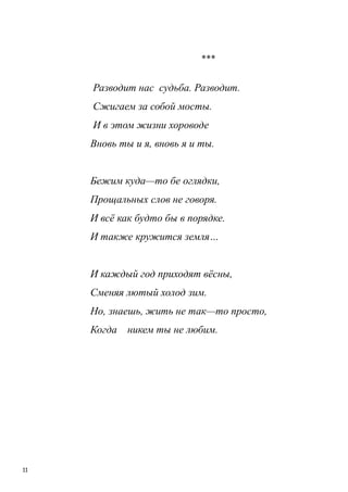 11
***
Разводит нас судьба. Разводит.
Сжигаем за собой мосты.
И в этом жизни хороводе
Вновь ты и я, вновь я и ты.
Бежим куда—то бе оглядки,
Прощальных слов не говоря.
И всѐ как будто бы в порядке.
И также кружится земля…
И каждый год приходят вѐсны,
Сменяя лютый холод зим.
Но, знаешь, жить не так—то просто,
Когда никем ты не любим.
 