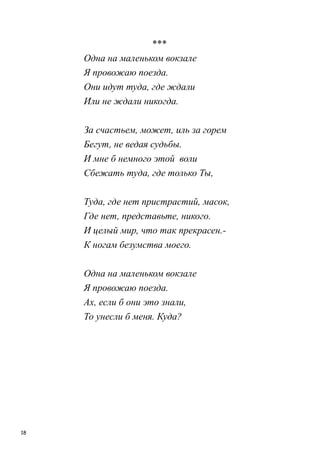 18
***
Одна на маленьком вокзале
Я провожаю поезда.
Они идут туда, где ждали
Или не ждали никогда.
За счастьем, может, иль за горем
Бегут, не ведая судьбы.
И мне б немного этой воли
Сбежать туда, где только Ты,
Туда, где нет пристрастий, масок,
Где нет, представьте, никого.
И целый мир, что так прекрасен.-
К ногам безумства моего.
Одна на маленьком вокзале
Я провожаю поезда.
Ах, если б они это знали,
То унесли б меня. Куда?
 