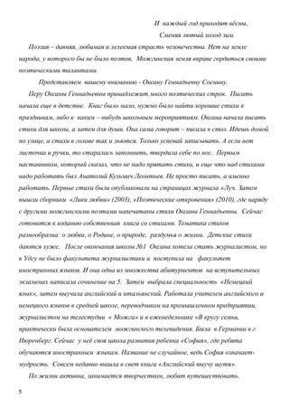 5
И каждый год приходят вѐсны,
Сменяя лютый холод зим.
Поэзия – давняя, любимая и лелеемая страсть человечества. Нет на земле
народа, у которого бы не было поэтов. Можгинская земля вправе гордиться своими
поэтическими талантами.
Представляем вашему вниманию - Оксану Геннадьевну Соснину.
Перу Оксаны Геннадьевны принадлежит много поэтических строк. Писать
начала еще в детстве. Книг было мало, нужно было найти хорошие стихи к
праздникам, либо к каким – нибудь школьным мероприятиям. Оксана начала писать
стихи для школы, а затем для души. Она сама говорит – писала в стол. Идешь домой
по улице, а стихи в голове так и льются. Только успевай записывать. А если нет
листочка и ручки, то старалась запомнить, твердила себе по нос. Первым
наставником, который сказал, что не надо прятать стихи, и еще что над стихами
надо работать был Анатолий Кузьмич Леонтьев. Не просто писать, а именно
работать. Первые стихи были опубликовали на страницах журнала «Луч. Затем
вышли сборники «Лики любви» (2003), «Поэтические откровения» (2010), где наряду
с другими можгинскими поэтами напечатаны стихи Оксаны Геннадьевны. Сейчас
готовится к изданию собственная книга со стихами. Тематика стихов
разнообразна: о любви, о Родине, о природе, раздумья о жизни. Детские стихи
даются хуже. После окончания школы №1 Оксана хотела стать журналистом, но
в Удгу не было факультета журналистики и поступила на факультет
иностранных языков. И она одна из множества абитуриентов на вступительных
экзаменах написала сочинение на 5. Затем выбрала специальность «Немецкий
язык», затем выучила английский и итальянский. Работала учителем английского и
немецкого языков в средней школе, переводчиком на промышленном предприятии,
журналистом на телестудии « Можга» и в еженедельнике «В кругу семьи,
практически была основателем можгинского телевидения. Была в Германии в г.
Нюренберг. Сейчас у неѐ своя школа развития ребенка «София», где ребята
обучаются иностранным языкам. Название не случайное, ведь София означает-
мудрость. Совсем недавно вышла в свет книга «Английский выучу шутя».
По жизни активна, занимается творчеством, любит путешествовать.
 