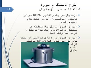 ‫راکتور‬ ‫یک‬ ‫در‬ ‫آزمایش‬batch‫برای‬
‫خام‬ ‫نفت‬ ‫در‬ ‫آب‬ ‫امولسیون‬ ‫شکستن‬
‫شده‬ ‫انجام‬
‫ی‬ ‫محفظه‬ ‫یک‬ ‫شامل‬ ‫راکتور‬ ‫این‬
‫بازتابنده‬ ‫یک‬ ‫و‬ ‫فوالدی‬ ‫سیلندری‬
‫است‬ ‫زنگ‬ ‫ضد‬ ‫فوالد‬
‫نفت‬ ‫از‬ ‫باالیی‬ ‫دمای‬ ‫در‬ ‫راکتور‬ ‫این‬
‫شده‬ ‫طراحی‬ ‫خام‬(‫باالی‬80‫سانتی‬
‫گراد‬)‫قرار‬ ‫اب‬ ‫حمام‬ ‫داخل‬ ‫انرا‬ ‫و‬
‫عنوان‬ ‫به‬ ‫شیشه‬ ‫پشم‬ ‫از‬ ‫و‬ ‫اند‬ ‫داده‬
‫شده‬ ‫استفاده‬ ‫عایق‬‫است‬
14
‫مورد‬ ‫دستگاه‬ ‫شرح‬
‫آزمایش‬ ‫در‬ ‫استفاده‬
 