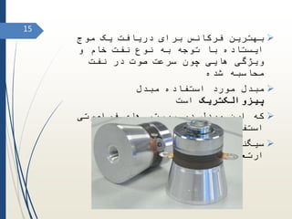 ‫موج‬ ‫یک‬ ‫دریافت‬ ‫برای‬ ‫فرکانس‬ ‫بهترین‬
‫و‬ ‫خام‬ ‫نفت‬ ‫نوع‬ ‫به‬ ‫توجه‬ ‫با‬ ‫ایستاده‬
‫نفت‬ ‫در‬ ‫صوت‬ ‫سرعت‬ ‫چون‬ ‫هایی‬ ‫ویژگی‬
‫شده‬ ‫محاسبه‬
‫مبدل‬ ‫استفاده‬ ‫مورد‬ ‫مبدل‬
‫پیزوالکتریک‬‫است‬
‫فراصوتی‬ ‫های‬ ‫سیستم‬ ‫در‬ ‫مبدل‬ ‫این‬ ‫که‬
‫شود‬ ‫می‬ ‫استفاده‬
‫سیگنال‬ ‫به‬ ‫را‬ ‫الکتریکی‬ ‫سیگنال‬
‫کند‬ ‫می‬ ‫تبدیل‬ ‫ارتعاشی‬
15
 