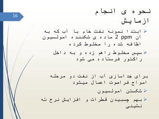 ‫به‬ ‫که‬ ‫آب‬ ‫با‬ ‫خام‬ ‫نفت‬ ‫نمونه‬ ‫ابتدا‬
‫آن‬ppm2‫امولسیون‬ ‫شکننده‬ ‫ی‬ ‫ماده‬
‫کرده‬ ‫مخلوط‬ ‫را‬ ‫شده‬ ‫اظافه‬
‫داخل‬ ‫به‬ ‫و‬ ‫زده‬ ‫راهم‬ ‫مخلوط‬ ‫سپس‬
‫شود‬ ‫می‬ ‫فرستاده‬ ‫راکتور‬
‫مرحله‬ ‫دو‬ ‫نفت‬ ‫از‬ ‫آب‬ ‫جداسازی‬ ‫برای‬
‫میشود‬ ‫اعمال‬ ‫فراصوت‬ ‫امواج‬
‫امولسیون‬ ‫شکستن‬
‫ته‬ ‫نرخ‬ ‫افزایش‬ ‫و‬ ‫قطرات‬ ‫چسبیدن‬ ‫بهم‬
‫نشینی‬
‫انجام‬ ‫ی‬ ‫نحوه‬
‫ازمایش‬
16
 