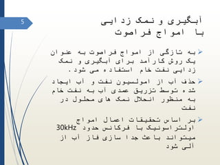 ‫و‬ ‫آبگیری‬‫زدایی‬ ‫نمک‬
‫فراصوت‬ ‫امواج‬ ‫با‬
‫عنوان‬ ‫به‬ ‫فراصوت‬ ‫امواج‬ ‫از‬ ‫تازگی‬ ‫به‬
‫نمک‬ ‫و‬ ‫آبگیری‬ ‫برای‬ ‫کارآمد‬ ‫روش‬ ‫یک‬
‫شود‬ ‫می‬ ‫استفاده‬ ‫خام‬ ‫نفت‬ ‫زدایی‬.
‫ایجاد‬ ‫آب‬ ‫و‬ ‫نفت‬ ‫امولسیون‬ ‫از‬ ‫آب‬ ‫حذف‬
‫خام‬ ‫نفت‬ ‫به‬ ‫آب‬ ‫عمدی‬ ‫تزریق‬ ‫توسط‬ ‫شده‬
‫در‬ ‫محلول‬ ‫های‬ ‫نمک‬ ‫انحالل‬ ‫منظور‬ ‫به‬
‫نفت‬
‫امواج‬ ‫اعمال‬ ‫تحقیقات‬ ‫اساس‬ ‫بر‬
‫حدود‬ ‫فرکانس‬ ‫با‬ ‫اولتراسونیک‬30kHz
‫آب‬ ‫فاز‬ ‫سازی‬ ‫جدا‬ ‫باعث‬ ‫میتواند‬‫از‬
‫آلی‬‫شود‬
5
 