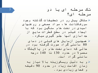 ‫دو‬ ‫یا‬ ‫ای‬ ‫مرحله‬ ‫تک‬
‫ای؟‬ ‫مرحله‬
‫وجود‬ ‫گذشته‬ ‫تحقیقات‬ ‫در‬ ‫رو‬ ‫پیش‬ ‫مشکل‬
‫سورفکتانت‬،‫ها‬‫روغنهای‬ ‫و‬ ‫صمغی‬ ‫مواد‬
‫با‬ ‫که‬ ‫بود‬ ‫سنگین‬ ‫خام‬ ‫نفت‬ ‫در‬ ‫اسیدی‬
‫از‬ ‫مایع‬ ‫قطرات‬ ‫سطح‬ ‫در‬ ‫فیلم‬ ‫ایجاد‬
‫گیری‬ ‫جلو‬ ‫آنها‬ ‫جداسازی‬‫میکرد‬.
‫دمای‬ ‫در‬ ‫قبلی‬ ‫های‬ ‫آزمایش‬ ‫همچنین‬
80‫گراد‬ ‫سانتی‬‫در‬ ‫بود‬ ‫گرفته‬ ‫صورت‬
‫پاالیشگاه‬ ‫در‬ ‫خام‬ ‫نفت‬ ‫دمای‬ ‫که‬ ‫حالی‬
‫حدود‬ ‫در‬ ‫معموال‬130‫تا‬140‫درجه‬
‫است‬ ‫گراد‬ ‫سانتی‬.
‫به‬ ‫نیاز‬ ‫باال‬ ‫ویسکوزیته‬ ‫دلیل‬ ‫به‬ ‫و‬
‫حدود‬ ‫در‬ ‫زیاد‬ ‫اقامت‬ ‫زمان‬90‫دقیقه‬
‫زیادی‬ ‫فضای‬ ‫و‬‫بود‬.
7
 