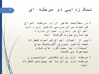 ‫ای‬ ‫مرحله‬ ‫دو‬ ‫زدایی‬ ‫نمک‬
‫امواج‬ ‫مرحله‬ ‫دو‬ ‫از‬ ‫حاضر‬ ‫مطالعه‬ ‫در‬
‫دوم‬ ‫دوره‬ ‫تاثیر‬ ‫بررسی‬ ‫برای‬ ‫فراصوت‬
‫بازده‬ ‫میزان‬ ‫و‬ ‫زمان‬ ‫بر‬ ‫امواج‬
‫است‬ ‫گرفته‬ ‫صورت‬ ‫جداسازی‬
‫قطرات‬ ‫فراصوت‬ ‫امواج‬ ‫اعمال‬ ‫از‬ ‫پس‬
‫موج‬ ‫اکوستیک‬ ‫نیروی‬ ‫تاثیر‬ ‫تحت‬
‫فشار‬ ‫های‬ ‫گره‬ ‫سمت‬ ‫به‬ ‫ایستاده‬
‫کنند‬ ‫می‬ ‫مهاجرت‬
‫و‬ ‫امولسیون‬ ‫شکستن‬ ‫برای‬ ‫اول‬ ‫مرحله‬
‫قطرات‬ ‫پیوستن‬ ‫هم‬ ‫به‬ ‫برای‬ ‫دوم‬ ‫مرحله‬
‫است‬.
8
 