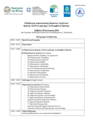 Εκδήλωση παρουσίασης δράσεων σχολείων
Δράση «Στέλνω μήνυμα, αναλαμβάνω δράση»
Σάββατο 30 Ιανουαρίου 2016
(4ο Γσμνάζιο Χαλανδρίοσ-Ιωαννίνων και Κιθαιρώνος 2, Χαλάνδρι)
Πρόγραμμα Εκδήλωσης
09:30 - 10.00 Προσέλευση-Εγγραφές
10:00 - 10.15 Χαιρετισμοί
10:15 - 12:00 α) Παρουσίαση Δράσης «Στέλνω μήνυμα, αναλαμβάνω δράση»
β) Παρουσιάσεις σχολείων (Α’ μέρος)
- Βρεφονηπιακός Σταθμός «Το χαμόγελο»
- 10ο Νηπιαγωγείο Γλυφάδας
- 12ο Νηπιαγωγείο Αχαρνών
- 1ο Νηπιαγωγείο Βάρης
- 7ο Νηπιαγωγείο Αρτέμιδας
- 3ο Νηπιαγωγείο Αρτέμιδας
- 8ο κ 21ο Νηπιαγωγεία Ηλιούπολης
- 3ο Νηπιαγωγείο Αναβύσσου
- 4ο Γυμνάσιο Χαλανδρίου
- 1ο Νηπιαγωγείο Παλλήνης
- 2ο Νηπιαγωγείο Χανίων
12:00 - 12:30 Διάλειμμα (ελαφρύ γεύμα)
12:30 - 13:30 Παρουσιάσεις σχολείων (Β’ μέρος)
- 2ο Νηπιαγωγείο Κρυονερίου
- 3ο Νηπιαγωγείο Γέρακα
- 34ο Δημοτικό Σχολείο Πειραιά
- 2ο Δημοτικό Σχολείο Δάφνης
- Ιδ. Δημοτικό Σχολείο «Άγιος Ιωσήφ»
- 5ο Δημοτικό Σχολείο Αλικαρνασσού
- Δημοτικό Σχολείο Κολλεγίου Αθηνών
- 5ο Δημοτικό Σχολείο Πύργου
- 1ο Γυμνάσιο Καισαριανής
- Γυμνάσιο Εκπαιδευτηρίων Κωστέα-Γείτονα
- Γυμνάσιο Ελληνογαλλικής Σχολής «Άγιος Ιωσήφ»
13:30 – 14:00 Λήξη Εκδήλωσης
Απονομή Βεβαιώσεων και αναμνηστικών βραβείων
ΕΛΛΗΝΙΚΗ
ΔΗΜΟΚΡΑΤΙΑ
Υποσργείο Παιδείας,
Έρεσνας και Θρηζκεσμάηων
Γιεύθσνζη Γεσηεροβάθμιας
Δκπαίδεσζης Β’ Αθήνας
Χορηγός δράζης
 