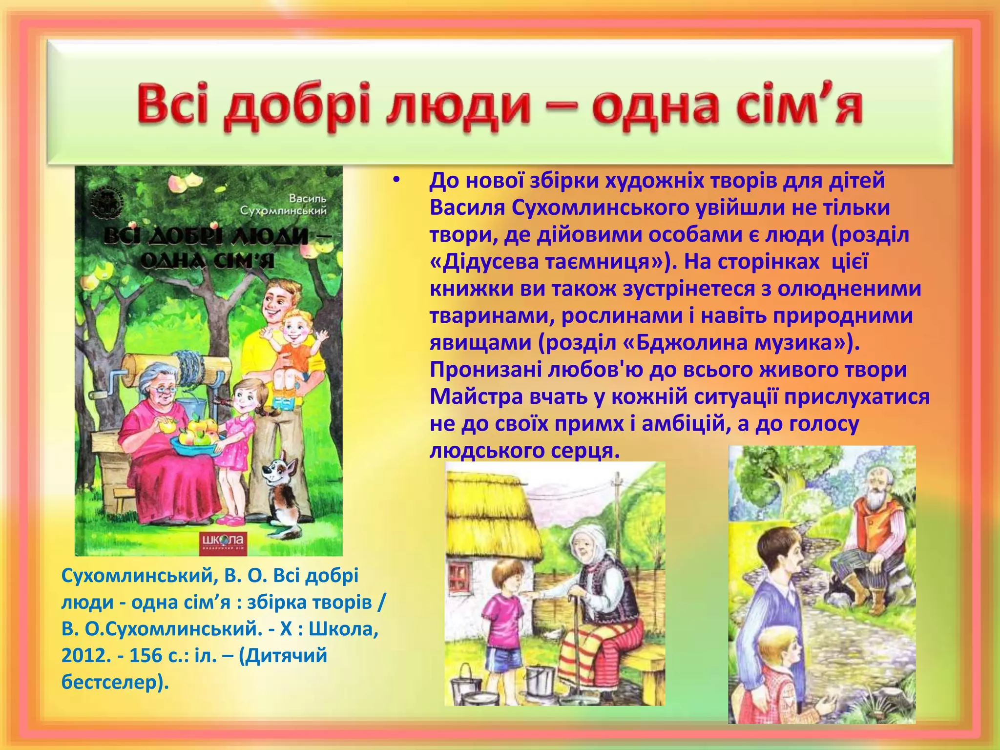 • До нової збірки художніх творів для дітей
Василя Сухомлинського увійшли не тільки
твори, де дійовими особами є люди (розділ
«Дідусева таємниця»). На сторінках цієї
книжки ви також зустрінетеся з олюдненими
тваринами, рослинами і навіть природними
явищами (розділ «Бджолина музика»).
Пронизані любов'ю до всього живого твори
Майстра вчать у кожній ситуації прислухатися
не до своїх примх і амбіцій, а до голосу
людського серця.
Сухомлинський, В. О. Всі добрі
люди - одна сім’я : збірка творів /
В. О.Сухомлинський. - Х : Школа,
2012. - 156 с.: іл. – (Дитячий
бестселер).
 