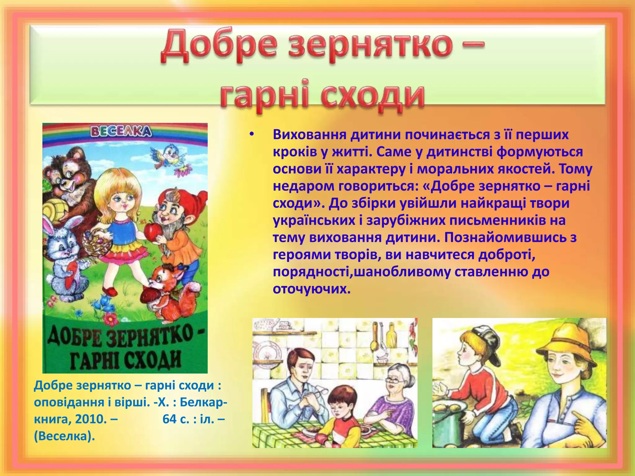 • Виховання дитини починається з її перших
кроків у житті. Саме у дитинстві формуються
основи її характеру і моральних якостей. Тому
недаром говориться: «Добре зернятко – гарні
сходи». До збірки увійшли найкращі твори
українських і зарубіжних письменників на
тему виховання дитини. Познайомившись з
героями творів, ви навчитеся доброті,
порядності,шанобливому ставленню до
оточуючих.
Добре зернятко – гарні сходи :
оповідання і вірші. -Х. : Белкар-
книга, 2010. – 64 с. : іл. –
(Веселка).
 