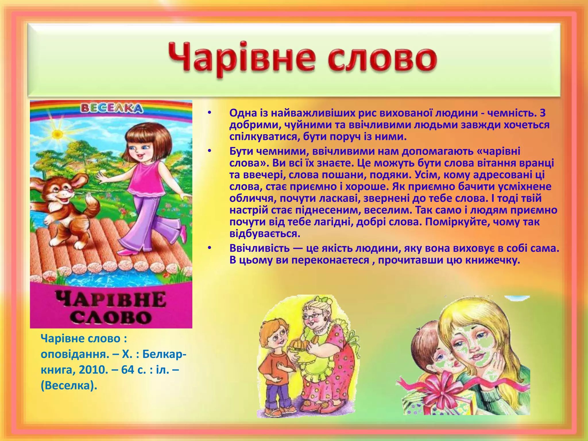 • Одна із найважливіших рис вихованої людини - чемність. З
добрими, чуйними та ввічливими людьми завжди хочеться
спілкуватися, бути поруч із ними.
• Бути чемними, ввічливими нам допомагають «чарівні
слова». Ви всі їх знаєте. Це можуть бути слова вітання вранці
та ввечері, слова пошани, подяки. Усім, кому адресовані ці
слова, стає приємно і хороше. Як приємно бачити усміхнене
обличчя, почути ласкаві, звернені до тебе слова. І тоді твій
настрій стає піднесеним, веселим. Так само і людям приємно
почути від тебе лагідні, добрі слова. Поміркуйте, чому так
відбувається.
• Ввічливість — це якість людини, яку вона виховує в собі сама.
В цьому ви переконаєтеся , прочитавши цю книжечку.
Чарівне слово :
оповідання. – Х. : Белкар-
книга, 2010. – 64 с. : іл. –
(Веселка).
 