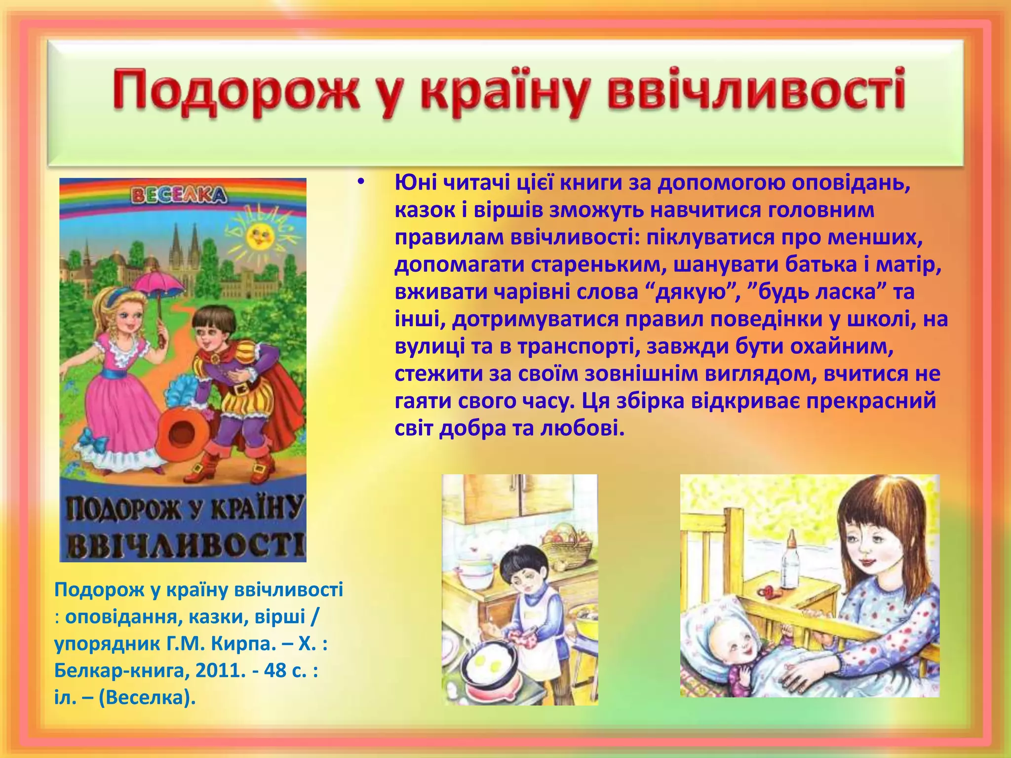 • Юні читачі цієї книги за допомогою оповідань,
казок і віршів зможуть навчитися головним
правилам ввічливості: піклуватися про менших,
допомагати стареньким, шанувати батька і матір,
вживати чарівні слова “дякую”, ”будь ласка” та
інші, дотримуватися правил поведінки у школі, на
вулиці та в транспорті, завжди бути охайним,
стежити за своїм зовнішнім виглядом, вчитися не
гаяти свого часу. Ця збірка відкриває прекрасний
світ добра та любові.
Подорож у країну ввічливості
: оповідання, казки, вірші /
упорядник Г.М. Кирпа. – Х. :
Белкар-книга, 2011. - 48 с. :
іл. – (Веселка).
 