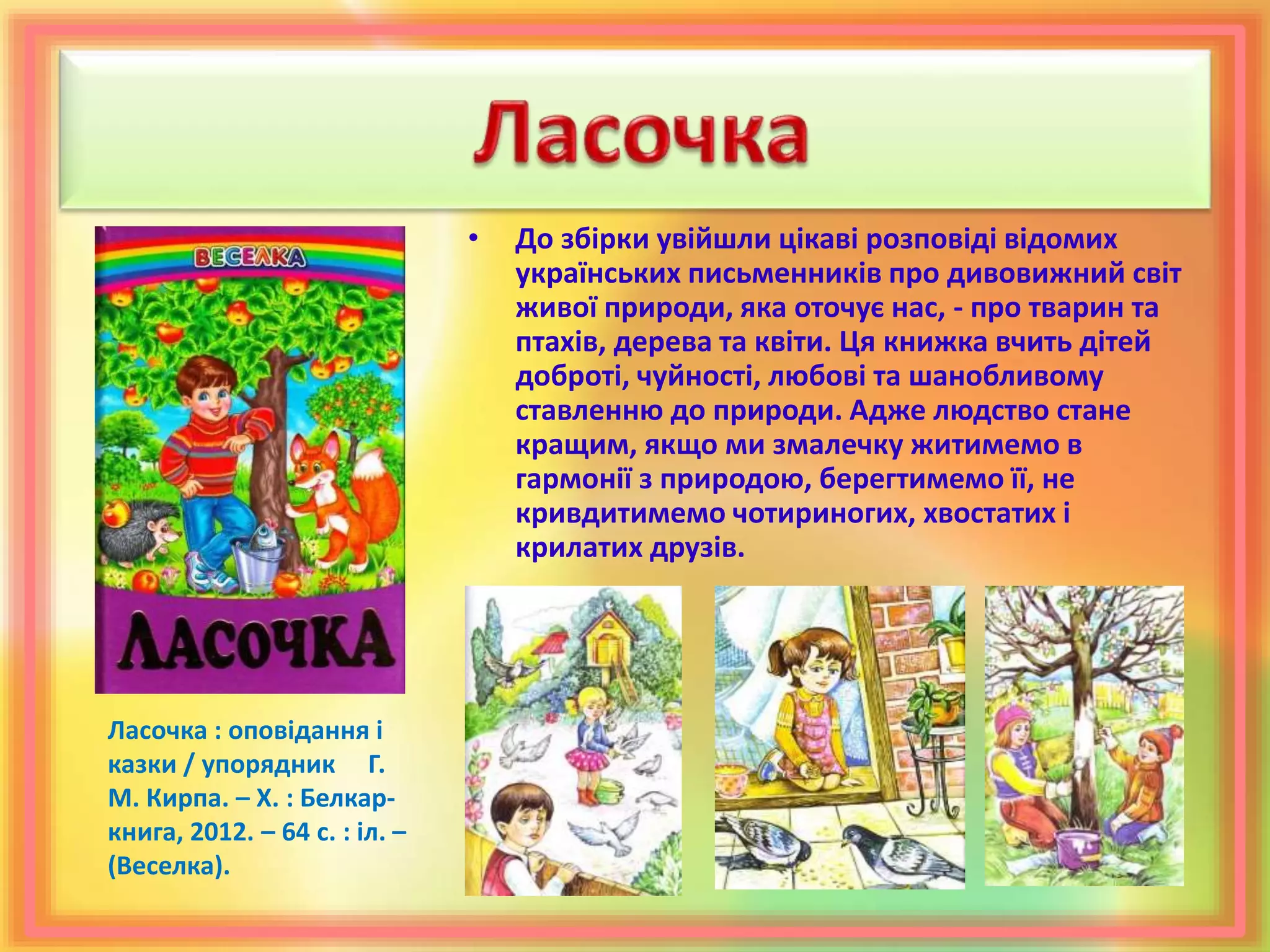 • До збірки увійшли цікаві розповіді відомих
українських письменників про дивовижний світ
живої природи, яка оточує нас, - про тварин та
птахів, дерева та квіти. Ця книжка вчить дітей
доброті, чуйності, любові та шанобливому
ставленню до природи. Адже людство стане
кращим, якщо ми змалечку житимемо в
гармонії з природою, берегтимемо її, не
кривдитимемо чотириногих, хвостатих і
крилатих друзів.
Ласочка : оповідання і
казки / упорядник Г.
М. Кирпа. – Х. : Белкар-
книга, 2012. – 64 с. : іл. –
(Веселка).
 